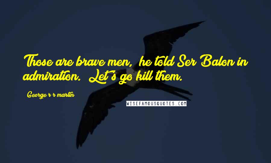 George R R Martin Quotes: Those are brave men," he told Ser Balon in admiration. "Let's go kill them.