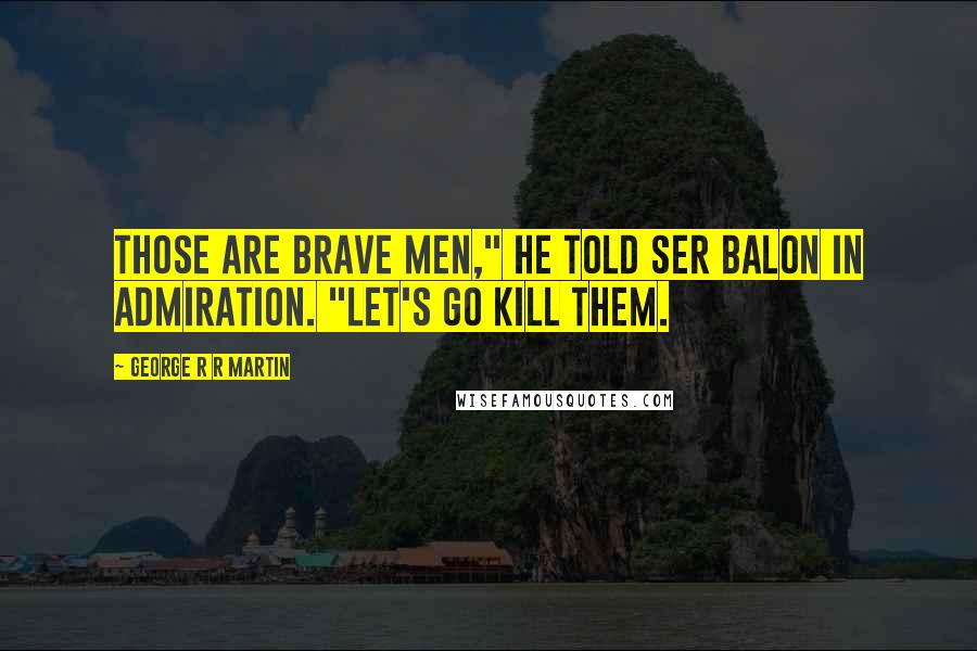 George R R Martin Quotes: Those are brave men," he told Ser Balon in admiration. "Let's go kill them.