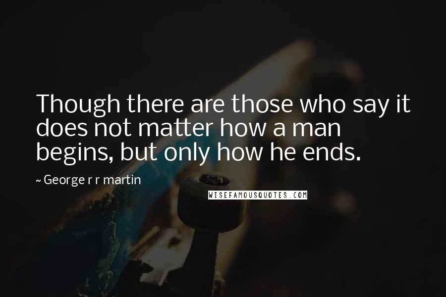 George R R Martin Quotes: Though there are those who say it does not matter how a man begins, but only how he ends.