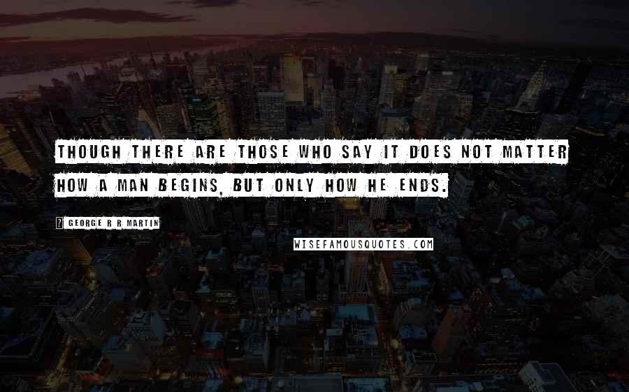 George R R Martin Quotes: Though there are those who say it does not matter how a man begins, but only how he ends.