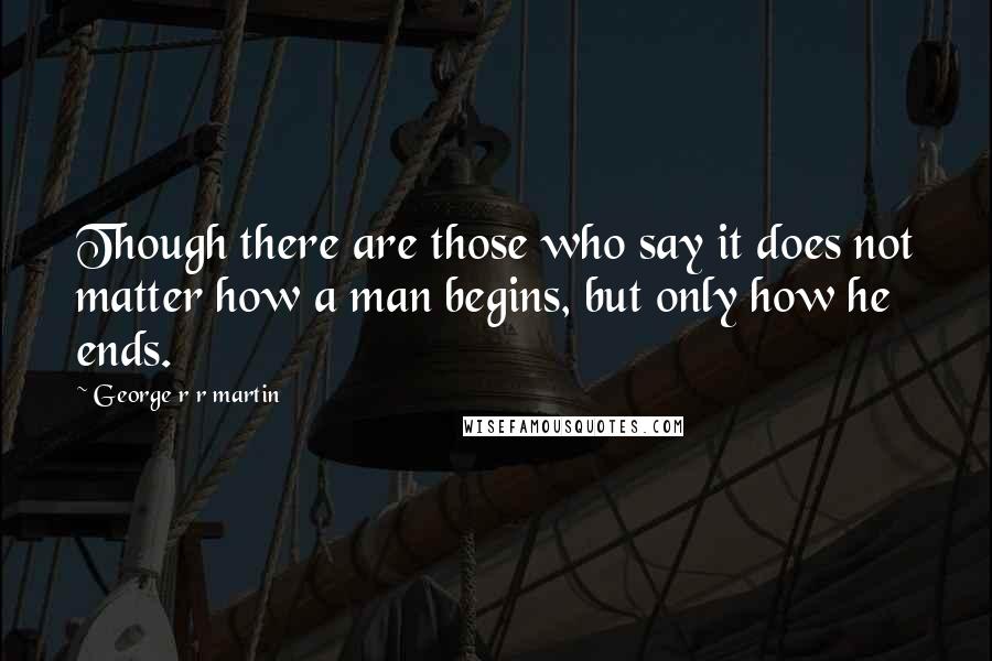 George R R Martin Quotes: Though there are those who say it does not matter how a man begins, but only how he ends.