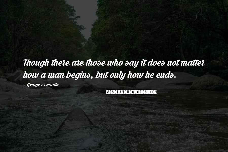 George R R Martin Quotes: Though there are those who say it does not matter how a man begins, but only how he ends.