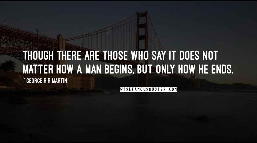 George R R Martin Quotes: Though there are those who say it does not matter how a man begins, but only how he ends.