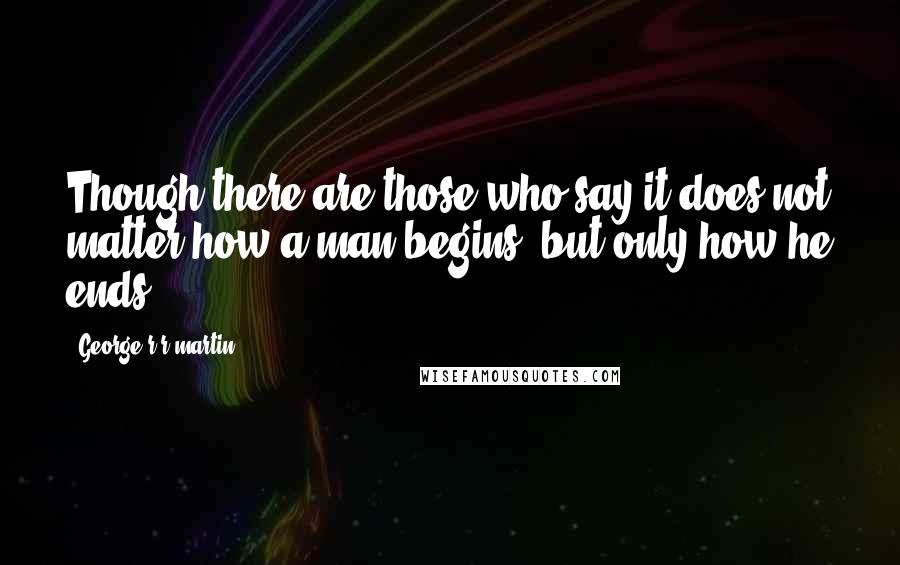 George R R Martin Quotes: Though there are those who say it does not matter how a man begins, but only how he ends.