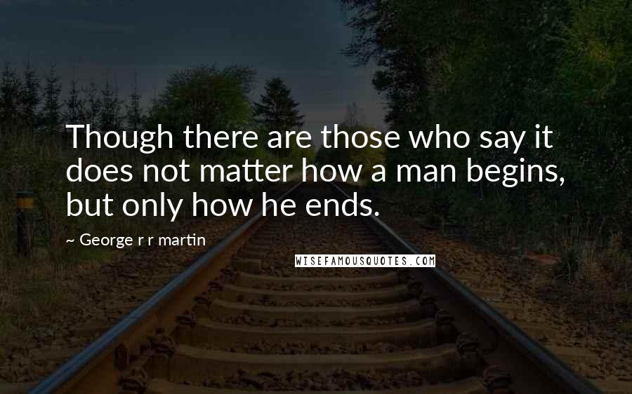 George R R Martin Quotes: Though there are those who say it does not matter how a man begins, but only how he ends.