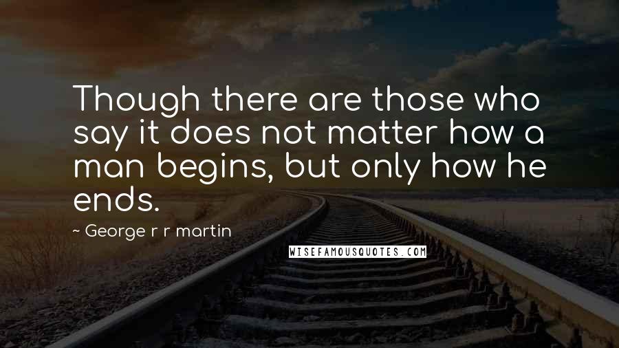 George R R Martin Quotes: Though there are those who say it does not matter how a man begins, but only how he ends.