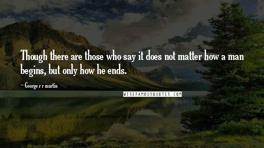 George R R Martin Quotes: Though there are those who say it does not matter how a man begins, but only how he ends.