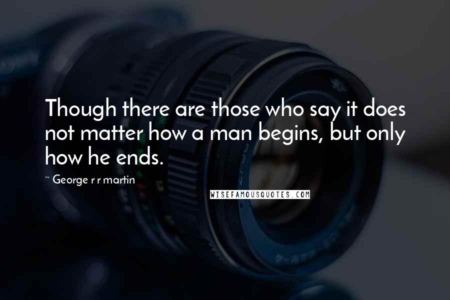 George R R Martin Quotes: Though there are those who say it does not matter how a man begins, but only how he ends.