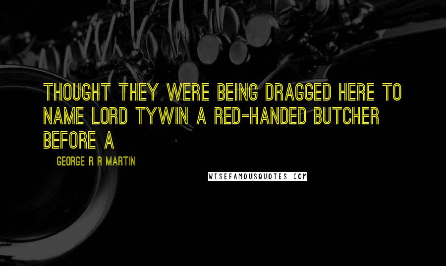 George R R Martin Quotes: Thought they were being dragged here to name Lord Tywin a red-handed butcher before a