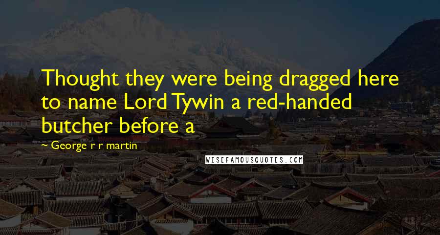 George R R Martin Quotes: Thought they were being dragged here to name Lord Tywin a red-handed butcher before a