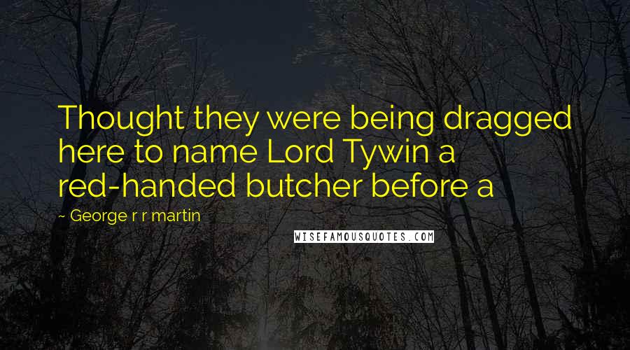 George R R Martin Quotes: Thought they were being dragged here to name Lord Tywin a red-handed butcher before a