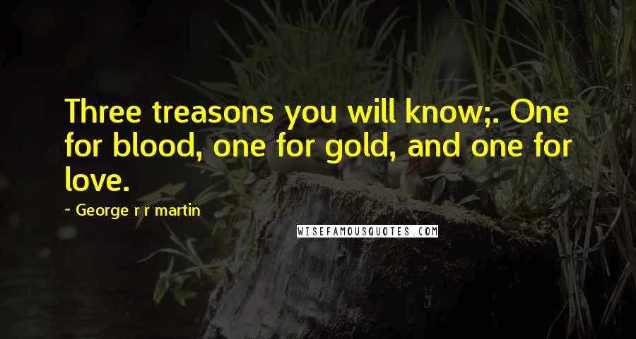 George R R Martin Quotes: Three treasons you will know;. One for blood, one for gold, and one for love.