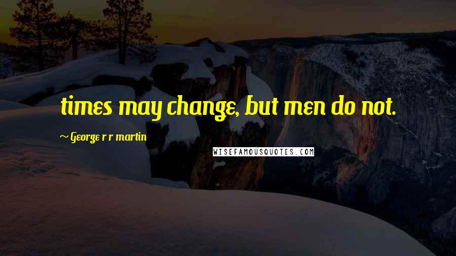 George R R Martin Quotes: times may change, but men do not.