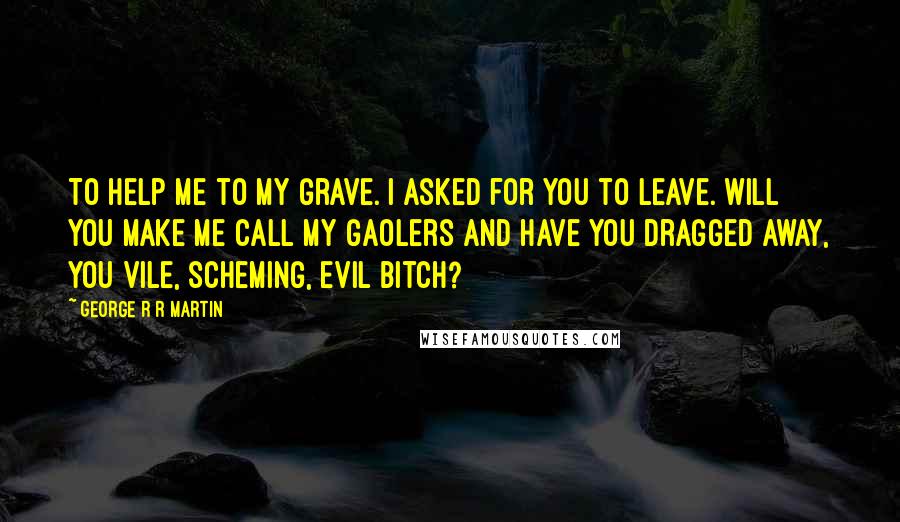 George R R Martin Quotes: To help me to my grave. I asked for you to leave. Will you make me call my gaolers and have you dragged away, you vile, scheming, evil bitch?