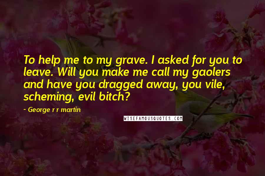 George R R Martin Quotes: To help me to my grave. I asked for you to leave. Will you make me call my gaolers and have you dragged away, you vile, scheming, evil bitch?