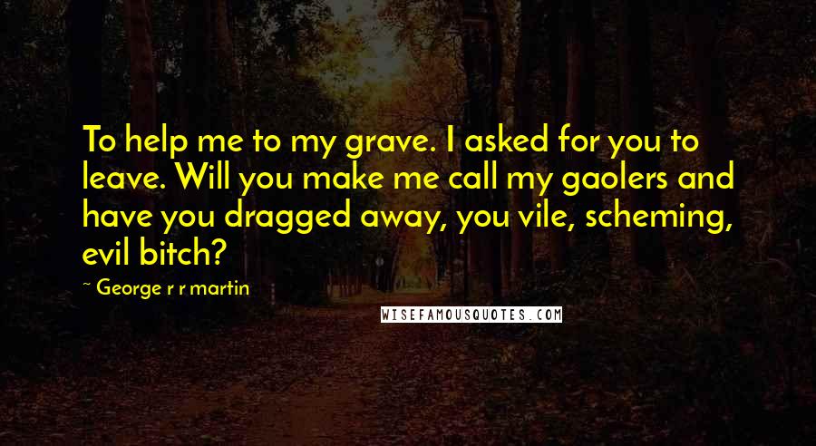 George R R Martin Quotes: To help me to my grave. I asked for you to leave. Will you make me call my gaolers and have you dragged away, you vile, scheming, evil bitch?