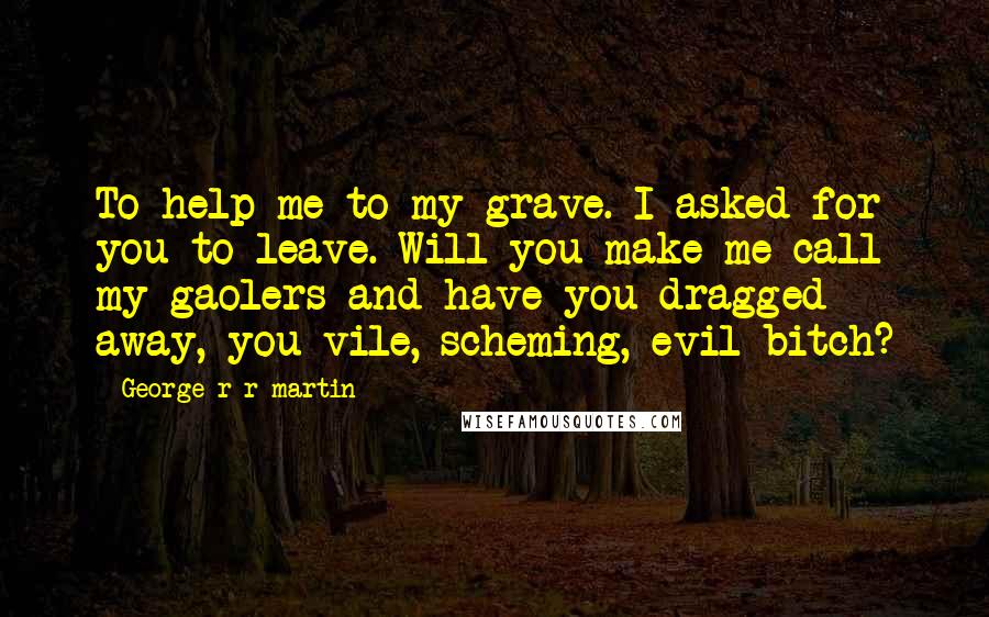 George R R Martin Quotes: To help me to my grave. I asked for you to leave. Will you make me call my gaolers and have you dragged away, you vile, scheming, evil bitch?