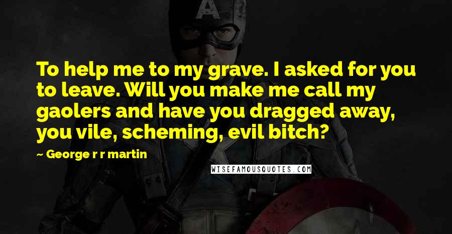 George R R Martin Quotes: To help me to my grave. I asked for you to leave. Will you make me call my gaolers and have you dragged away, you vile, scheming, evil bitch?