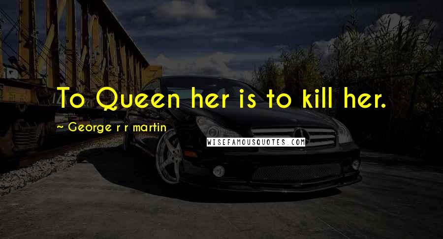 George R R Martin Quotes: To Queen her is to kill her.