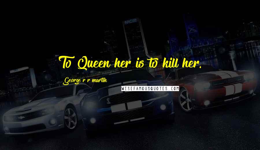 George R R Martin Quotes: To Queen her is to kill her.