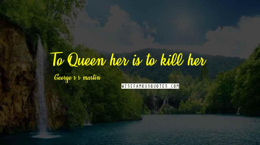 George R R Martin Quotes: To Queen her is to kill her.