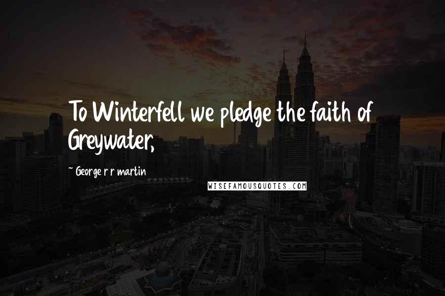 George R R Martin Quotes: To Winterfell we pledge the faith of Greywater,