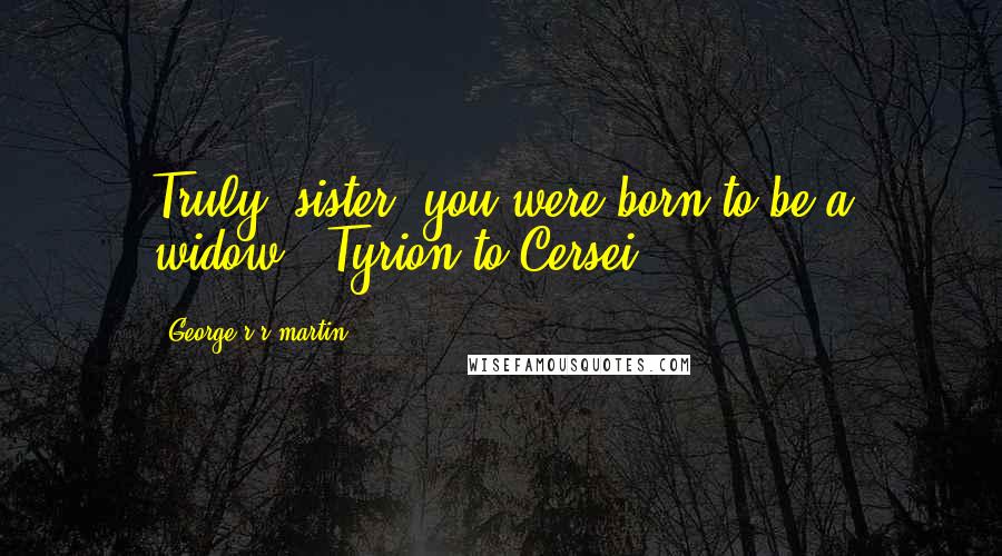 George R R Martin Quotes: Truly, sister, you were born to be a widow. (Tyrion to Cersei)