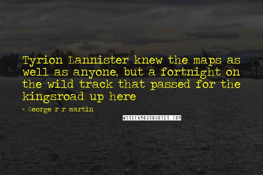 George R R Martin Quotes: Tyrion Lannister knew the maps as well as anyone, but a fortnight on the wild track that passed for the kingsroad up here