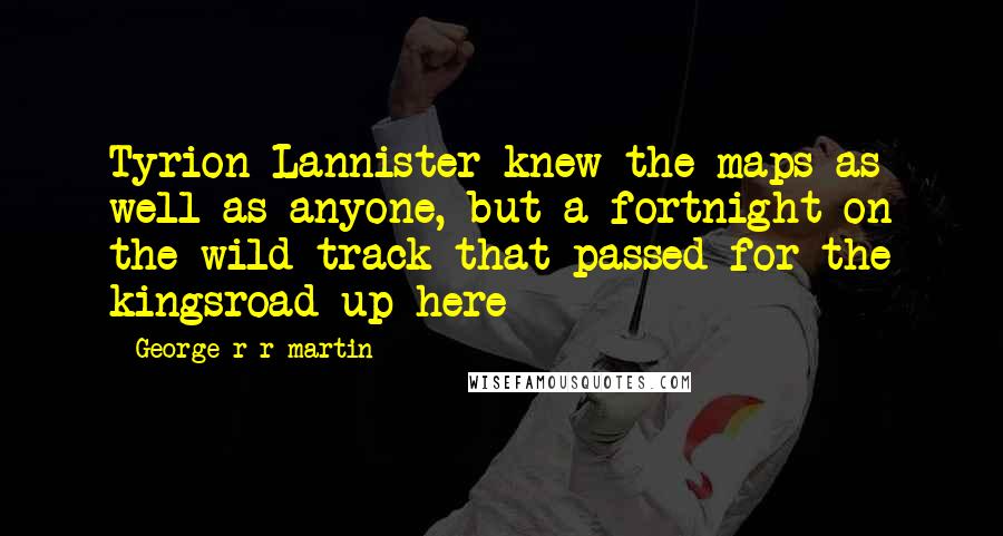 George R R Martin Quotes: Tyrion Lannister knew the maps as well as anyone, but a fortnight on the wild track that passed for the kingsroad up here