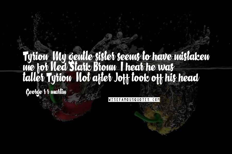 George R R Martin Quotes: Tyrion: My gentle sister seems to have mistaken me for Ned Stark.Bronn: I hear he was taller.Tyrion: Not after Joff took off his head.
