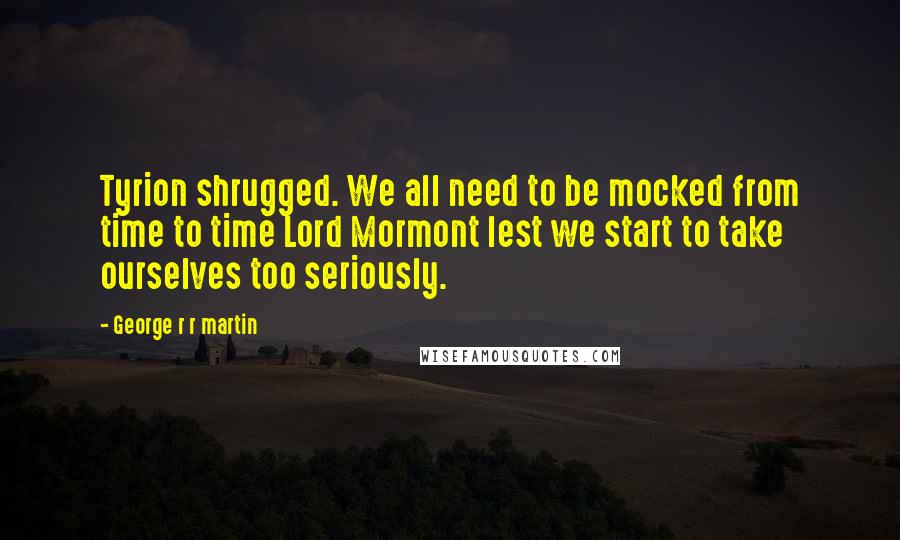 George R R Martin Quotes: Tyrion shrugged. We all need to be mocked from time to time Lord Mormont lest we start to take ourselves too seriously.