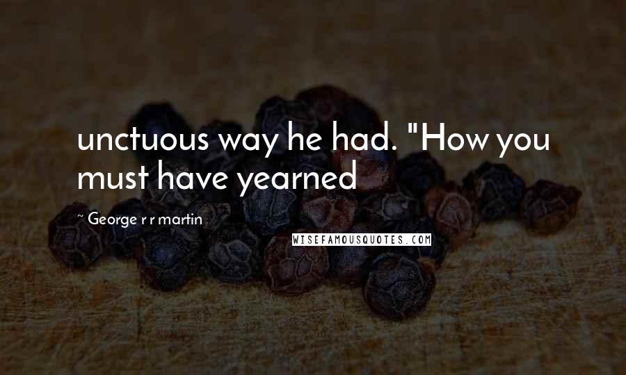 George R R Martin Quotes: unctuous way he had. "How you must have yearned