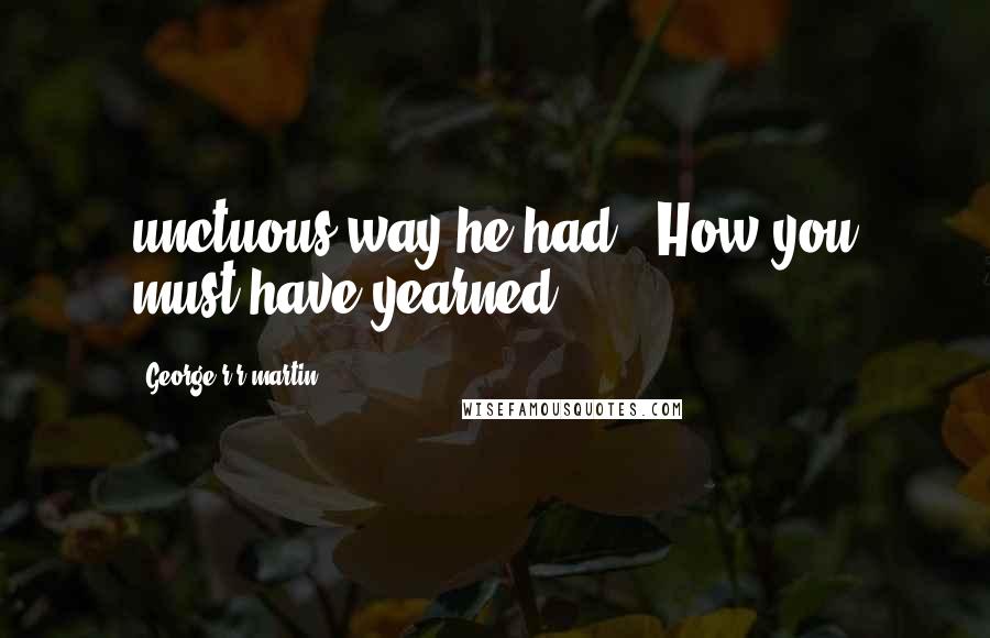 George R R Martin Quotes: unctuous way he had. "How you must have yearned