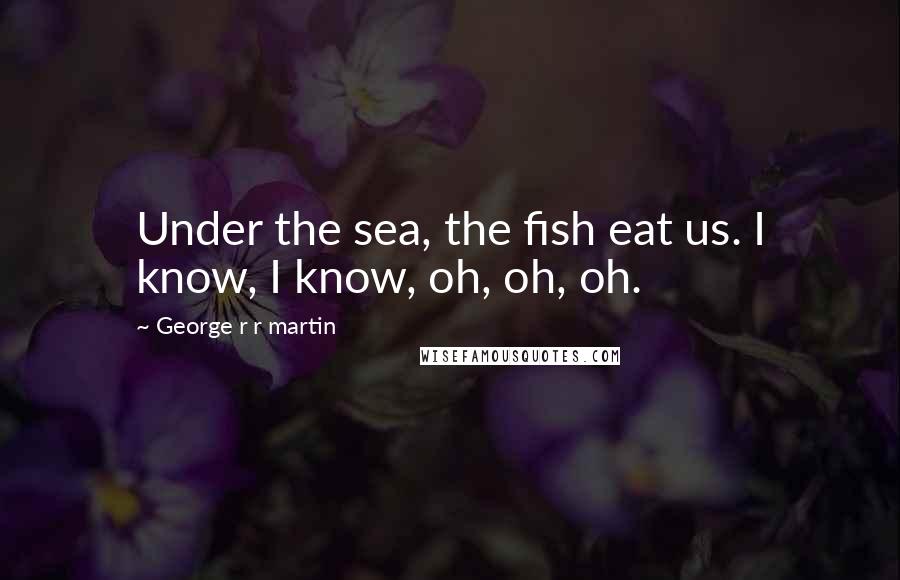 George R R Martin Quotes: Under the sea, the fish eat us. I know, I know, oh, oh, oh.