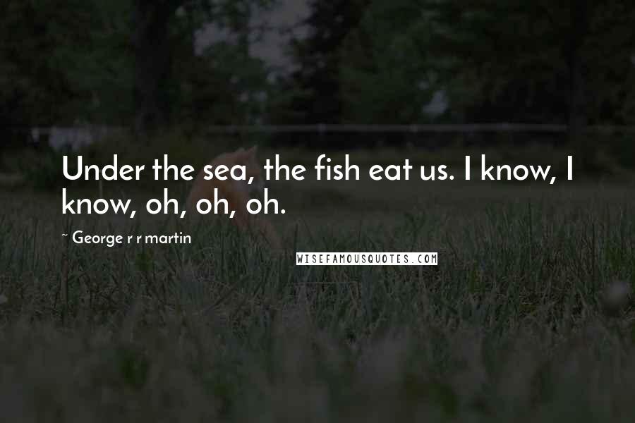 George R R Martin Quotes: Under the sea, the fish eat us. I know, I know, oh, oh, oh.