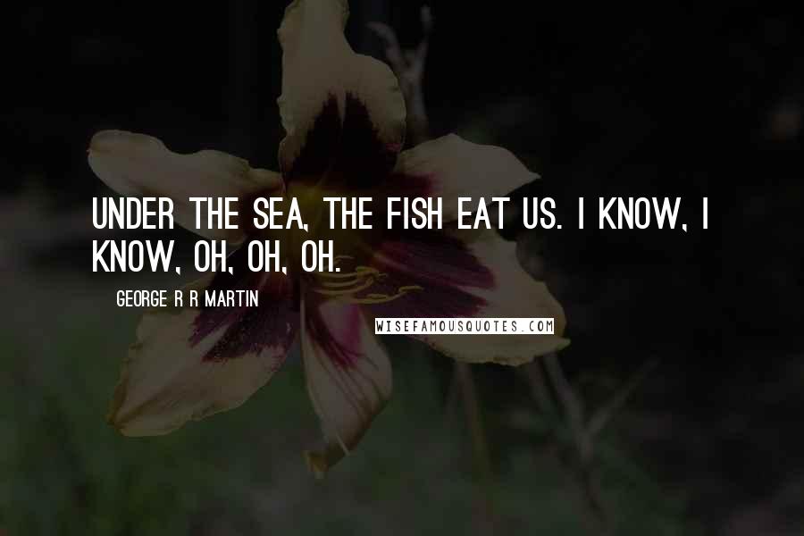 George R R Martin Quotes: Under the sea, the fish eat us. I know, I know, oh, oh, oh.