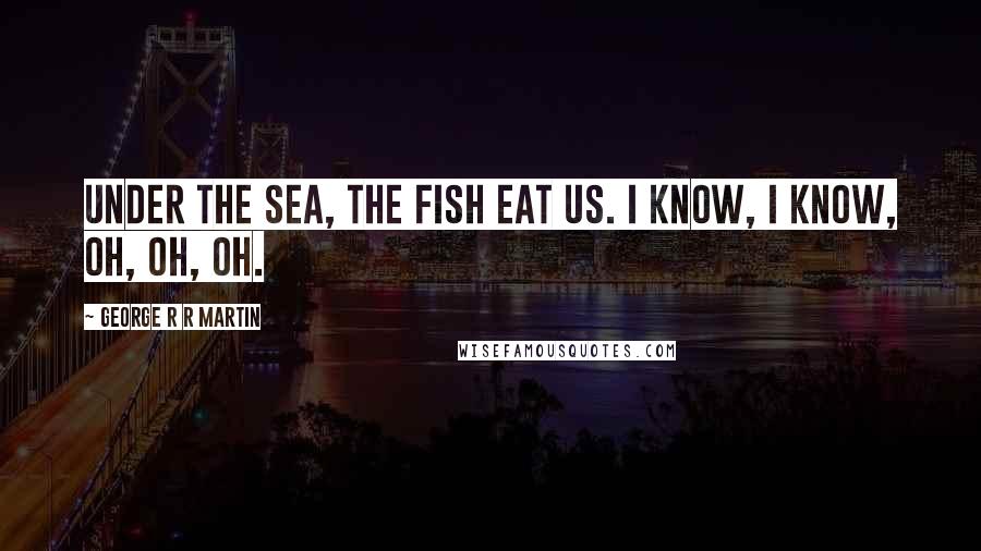 George R R Martin Quotes: Under the sea, the fish eat us. I know, I know, oh, oh, oh.