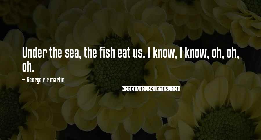 George R R Martin Quotes: Under the sea, the fish eat us. I know, I know, oh, oh, oh.