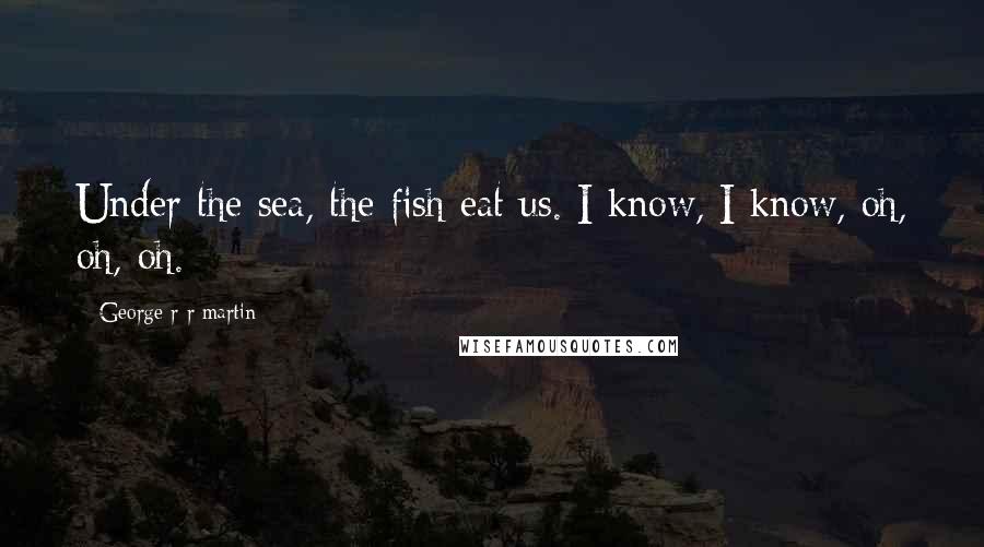 George R R Martin Quotes: Under the sea, the fish eat us. I know, I know, oh, oh, oh.