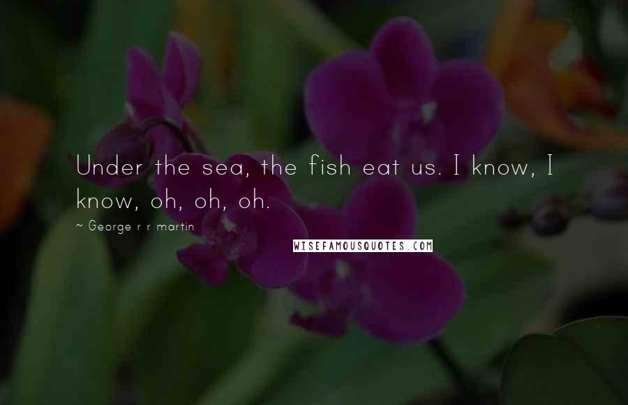 George R R Martin Quotes: Under the sea, the fish eat us. I know, I know, oh, oh, oh.