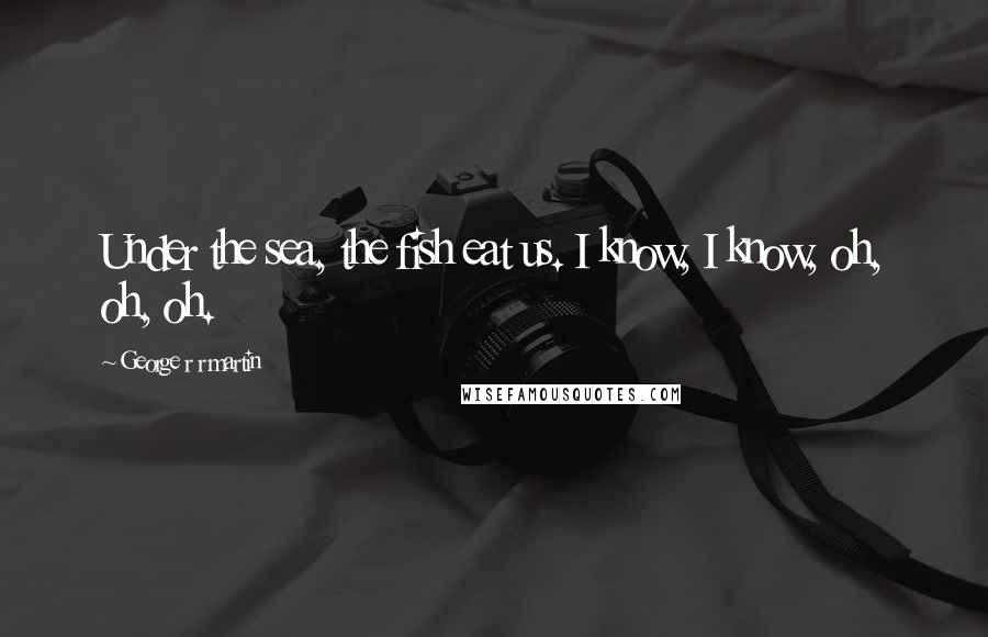 George R R Martin Quotes: Under the sea, the fish eat us. I know, I know, oh, oh, oh.