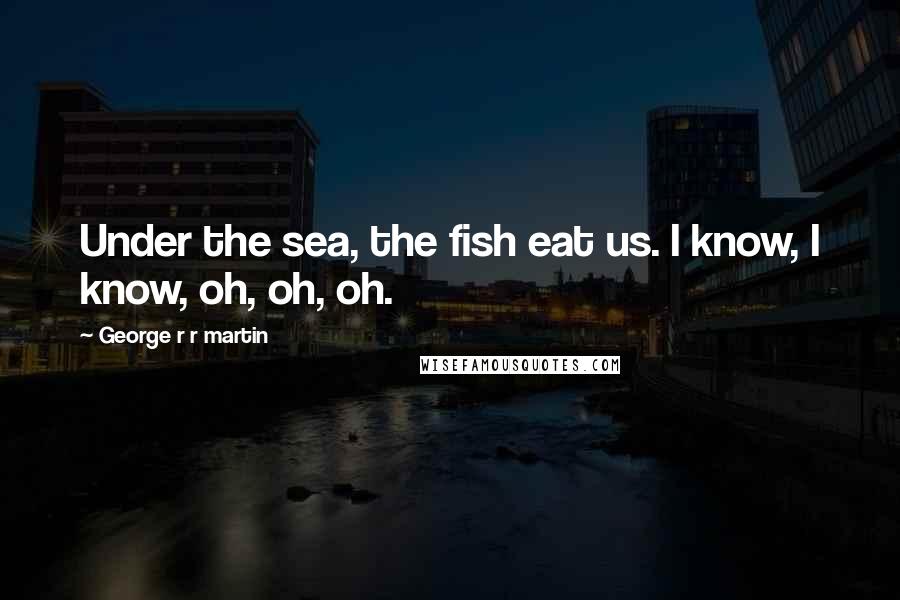 George R R Martin Quotes: Under the sea, the fish eat us. I know, I know, oh, oh, oh.