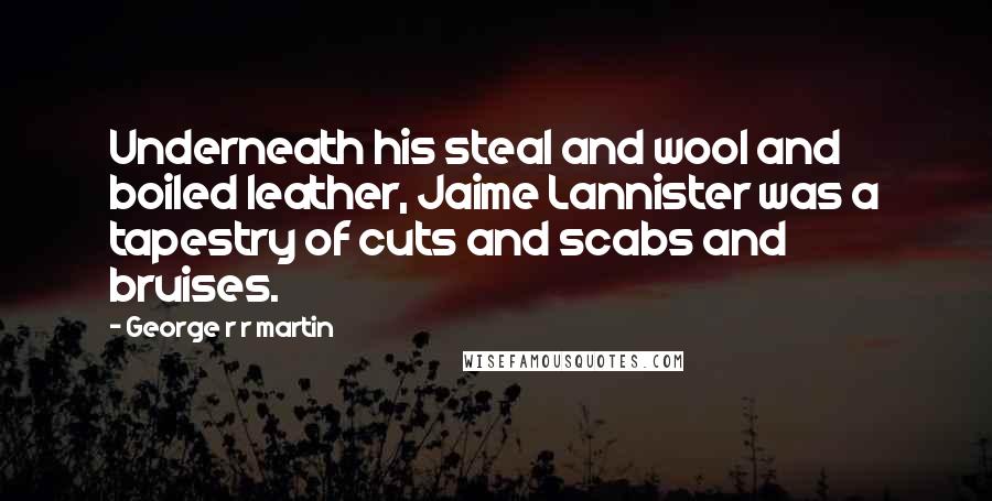 George R R Martin Quotes: Underneath his steal and wool and boiled leather, Jaime Lannister was a tapestry of cuts and scabs and bruises.