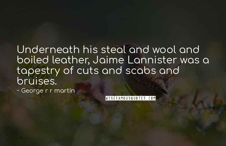 George R R Martin Quotes: Underneath his steal and wool and boiled leather, Jaime Lannister was a tapestry of cuts and scabs and bruises.