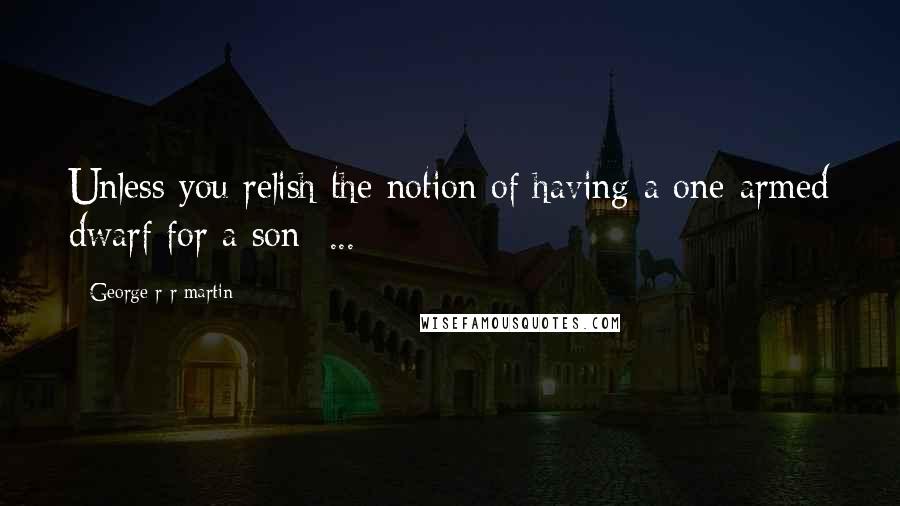 George R R Martin Quotes: Unless you relish the notion of having a one-armed dwarf for a son  ...