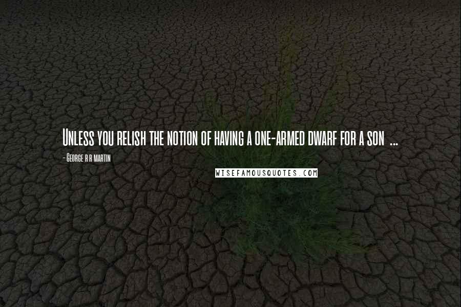 George R R Martin Quotes: Unless you relish the notion of having a one-armed dwarf for a son  ...