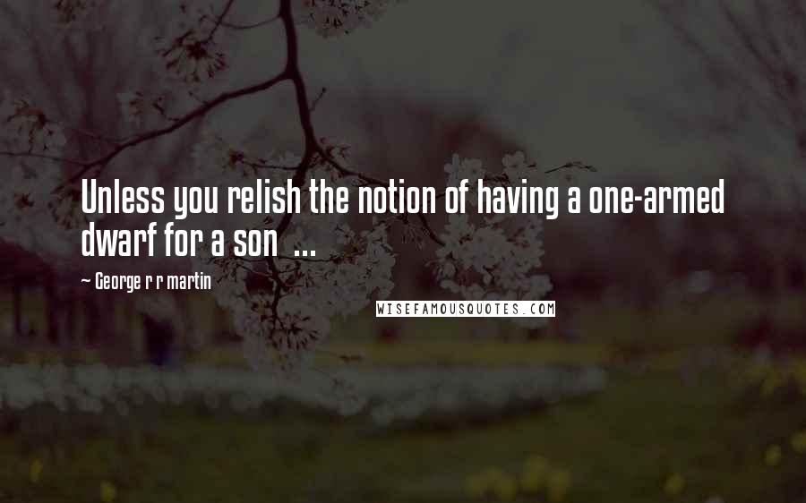 George R R Martin Quotes: Unless you relish the notion of having a one-armed dwarf for a son  ...