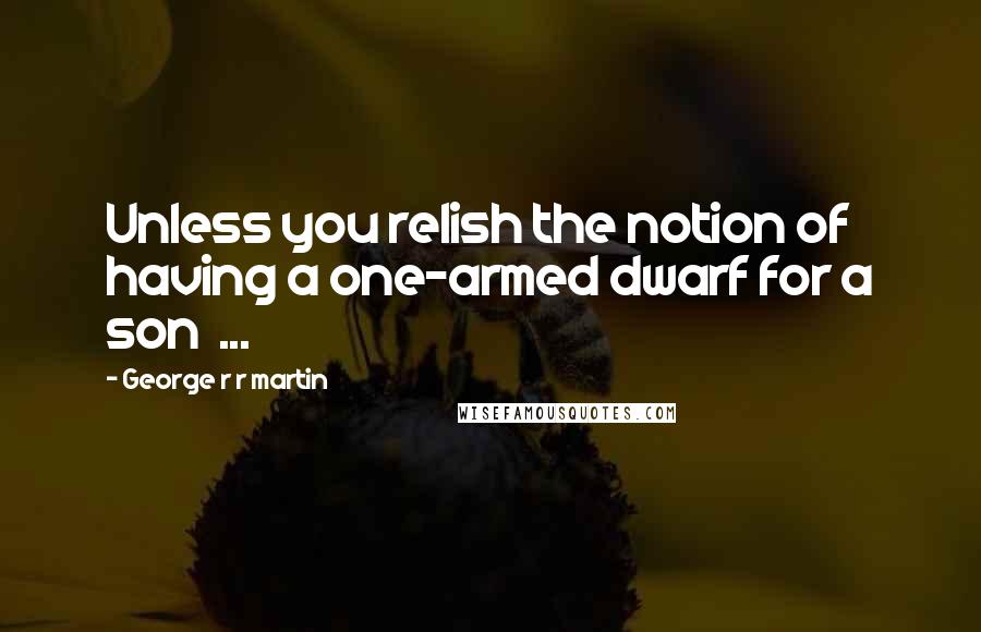 George R R Martin Quotes: Unless you relish the notion of having a one-armed dwarf for a son  ...