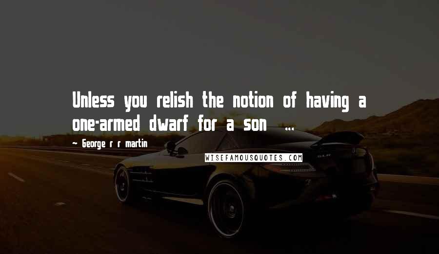 George R R Martin Quotes: Unless you relish the notion of having a one-armed dwarf for a son  ...