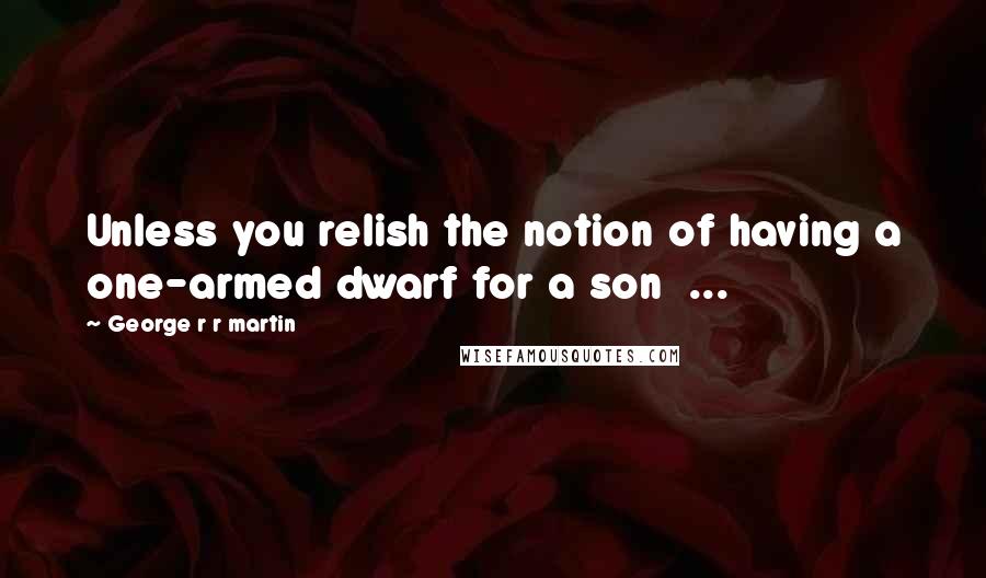 George R R Martin Quotes: Unless you relish the notion of having a one-armed dwarf for a son  ...